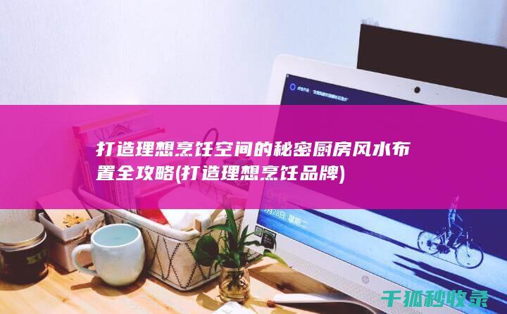 打造理想烹饪空间的秘密 厨房风水布置全攻略 (打造理想烹饪品牌)