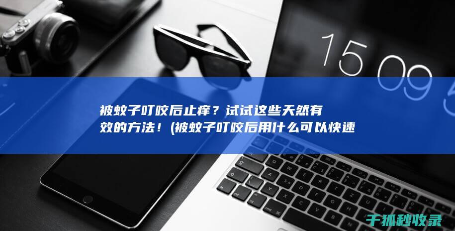 被蚊子叮咬后止痒？试试这些天然有效的方法！ (被蚊子叮咬后用什么可以快速止痒)