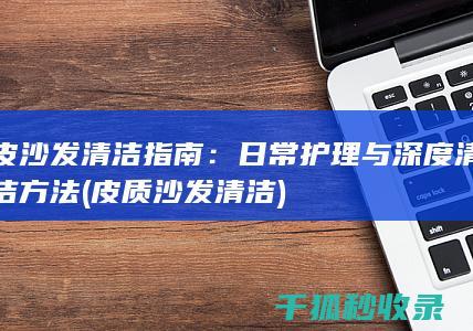 皮沙发清洁指南：日常护理与深度清洁方法 (皮质沙发清洁)