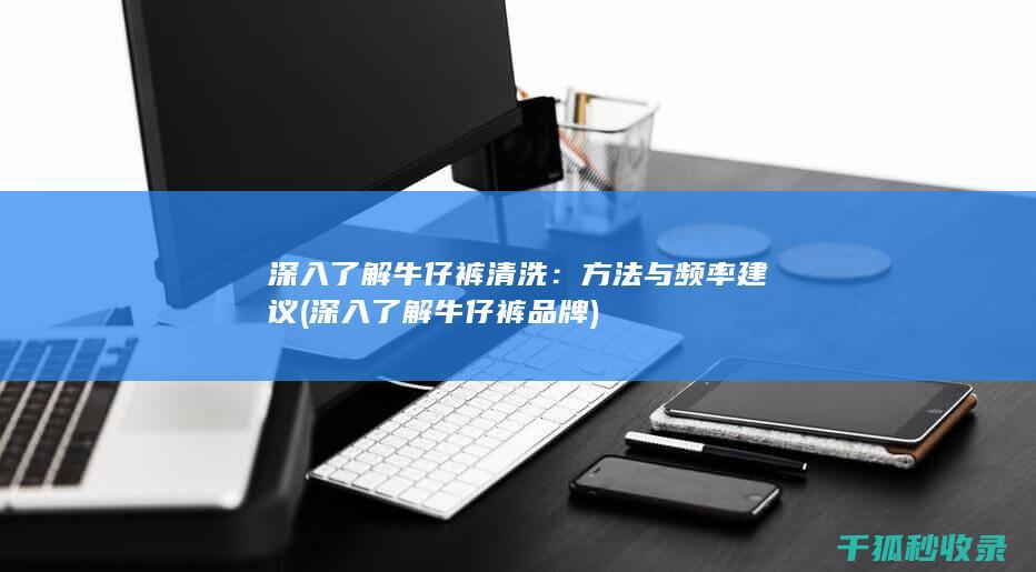深入了解牛仔裤清洗：方法与频率建议 (深入了解牛仔裤品牌)