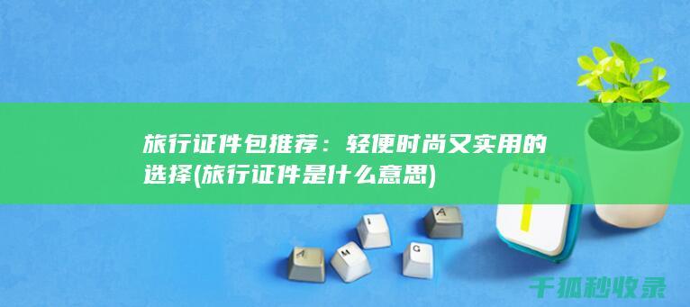 旅行证件包推荐：轻便时尚又实用的选择 (旅行证件是什么意思)