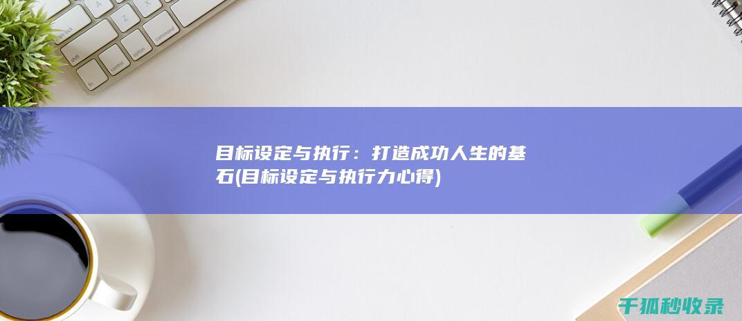目标设定与执行：打造成功人生的基石 (目标设定与执行力心得)