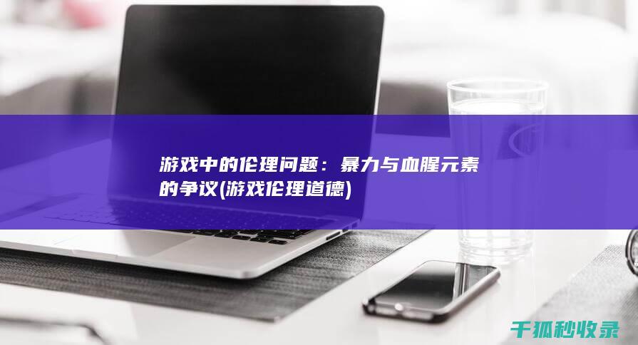 游戏中的伦理问题：暴力与血腥元素的争议 (游戏伦理道德)