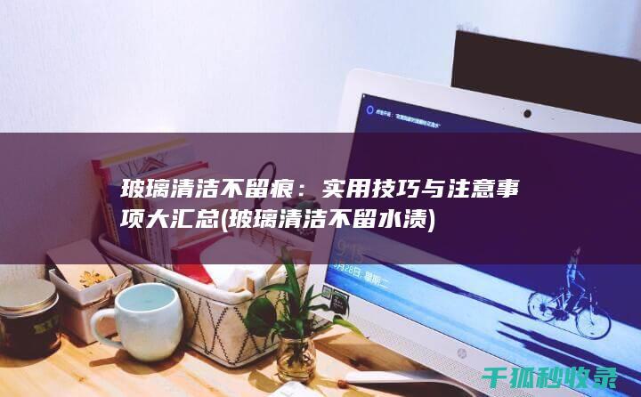 玻璃清洁不留痕：实用技巧与注意事项大汇总 (玻璃清洁不留水渍)