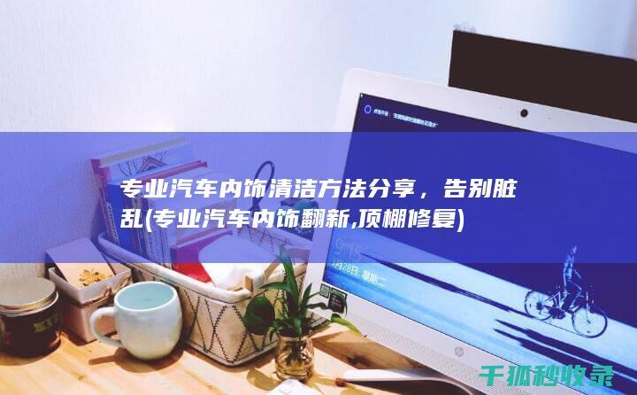 专业汽车内饰清洁方法分享，告别脏乱 (专业汽车内饰翻新,顶棚修复)