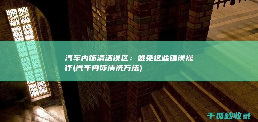 汽车内饰清洁误区：避免这些错误操作 (汽车内饰清洗方法)