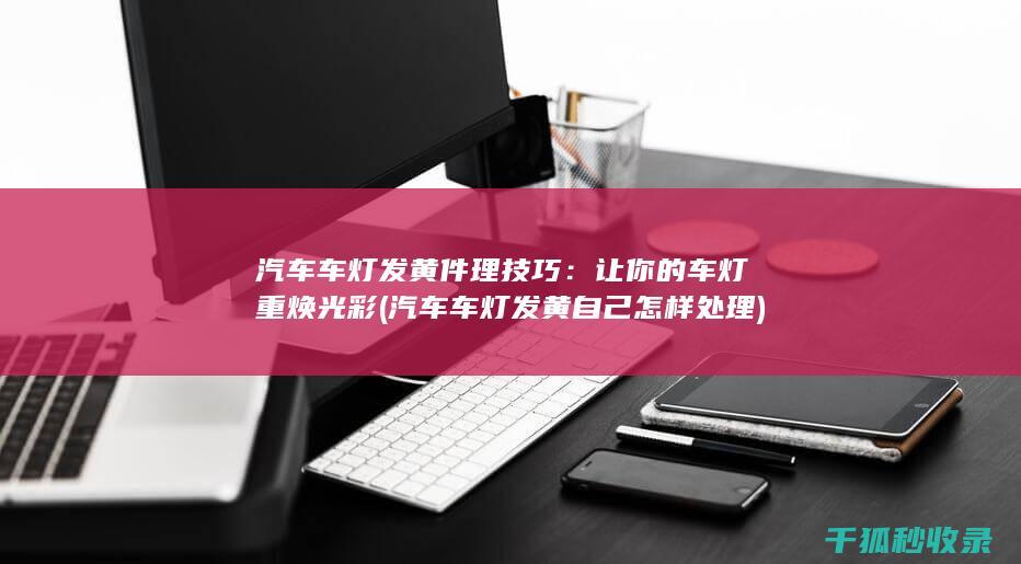 汽车车灯发黄件理技巧：让你的车灯重焕光彩 (汽车车灯发黄自己怎样处理)