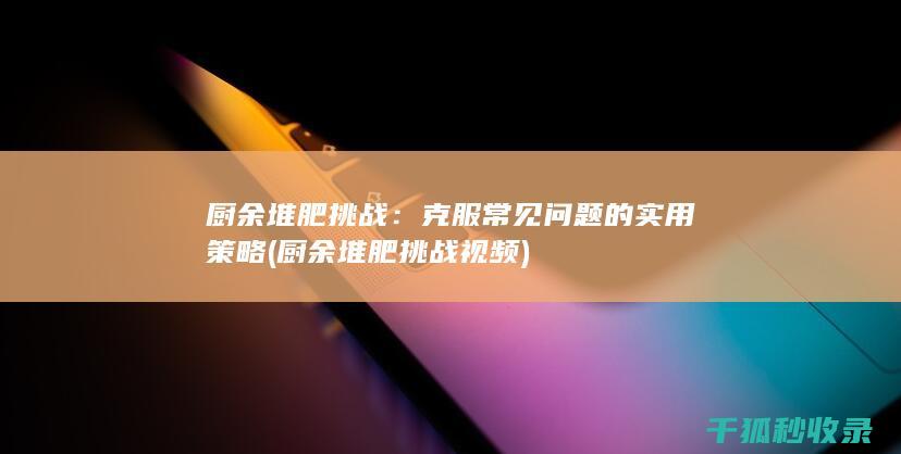 厨余堆肥挑战：克服常见问题的实用策略 (厨余堆肥挑战视频)