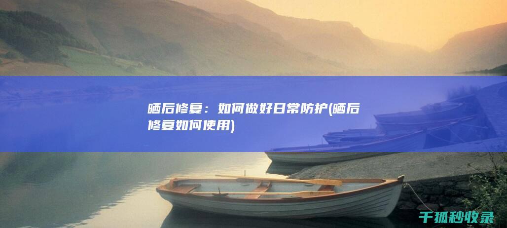晒后修复：如何做好日常防护 (晒后修复如何使用)