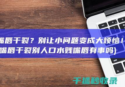 嘴唇干裂？别让小问题变成大烦恼！ (嘴唇干裂别人口水贱嘴唇有事吗)