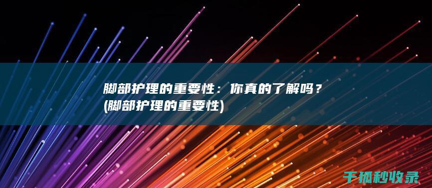 脚部护理的重要性：你真的了解吗？ (脚部护理的重要性)