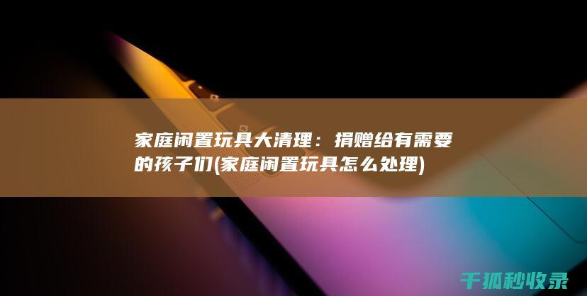 家庭闲置玩具大清理：捐赠给有需要的孩子们 (家庭闲置玩具怎么处理)