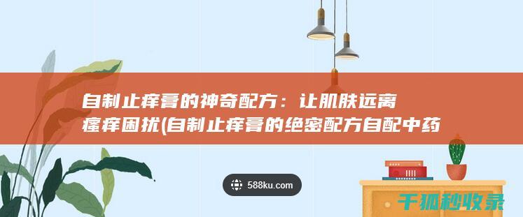 自制止痒膏的神奇配方：让肌肤远离瘙痒困扰 (自制止痒膏的绝密配方自配中药治疗牛皮癣)