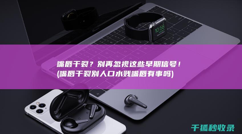 嘴唇干裂？别再忽视这些早期信号！ (嘴唇干裂别人口水贱嘴唇有事吗)