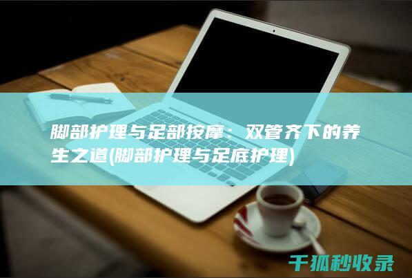 脚部护理与足部按摩：双管齐下的养生之道 (脚部护理与足底护理)