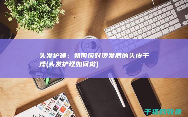 头发护理：如何应对烫发后的头皮干燥 (头发护理如何做)