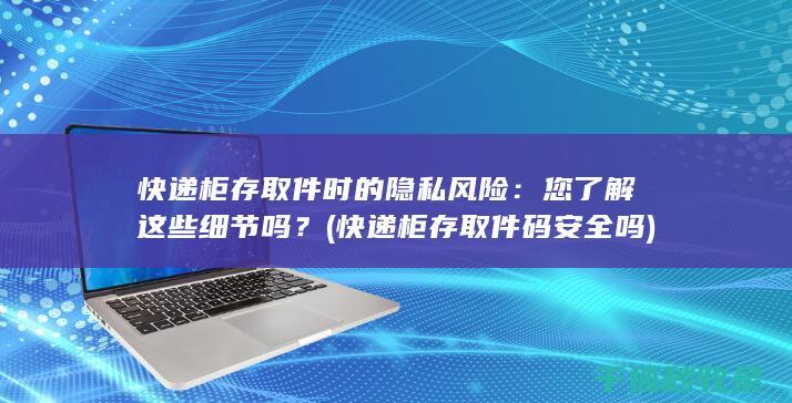 快递柜存取件时的隐私风险：您了解这些细节吗？ (快递柜存取件码安全吗)