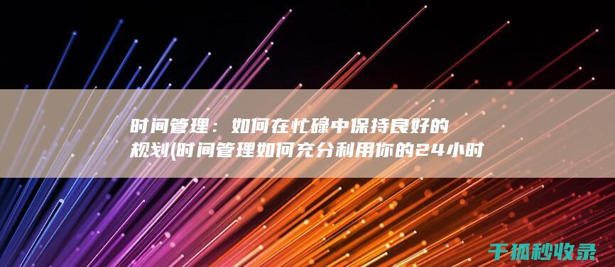 时间管理：如何在忙碌中保持良好的规划 (时间管理如何充分利用你的24小时)