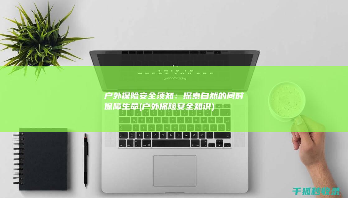 户外探险安全须知：探索自然的同时保障生命 (户外探险安全知识)