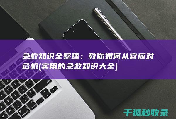 急救知识全整理：教你如何从容应对危机 (实用的急救知识大全)