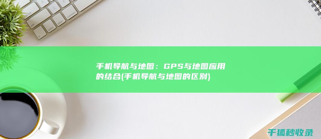手机导航与地图：GPS与地图应用的结合 (手机导航与地图的区别)